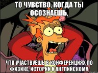 То чувство, когда ты осознаешь, Что участвуешь в конференциях по физике, истории и английскому