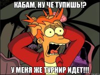 Кабам, ну че тупишь!? У меня же турнир идет!!!