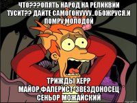 ЧТО???ОПЯТЬ НАРОД НА РЕЛИКВИИ ТУСИТ?? ДАЙТЕ САМОГОНУУУУ..ОБОЖРУСЯ.И ПОМРУ МОЛОДОЙ ТРИЖДЫ ХЕРР МАЙОР,ФАЛЕРИСТ-ЗВЕЗДОНОСЕЦ СЕНЬОР МОЖАЙСКИЙ