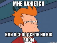 мне кажется или все подсели на Big Room