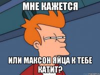 мне кажется или Максон яйца к тебе катит?