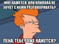 Мне кажется, или Клипова не хочет с нами разговаривать? Лена, тебе тоже кажется?