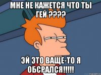 Мне не кажется что ты гей ???? Эй это ваще-то я обсрался!!!!!