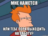 мне кажется или тебе пора выходить на работу?