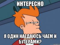 интересно я один наедаюсь чаем и бутерами?