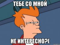 тебе со мной не интересно?(