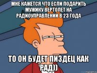 мне кажется что если подарить мужику вертолет на радиоуправлении в 23 года то он будет пиздец как рад))