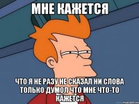 Мне кажется Что я не разу не сказал ни слова только думол что мне что-то кажется