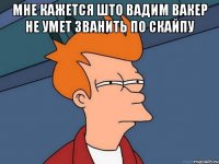 мне кажется што вадим вакер не умет званить по скайпу 