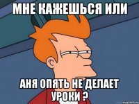 Мне кажешься или аня опять не делает уроки ?