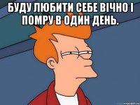 Буду любити себе вічно і помру в один день. 