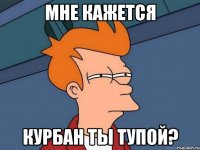 Мне Кажется Курбан ты тупой?