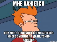 Мне кажется или мне в последнее время хочется много смеяться ? Да не, точно кажется