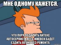 мне одному кажется, что пора подарить антохе автосервис,и весь ижевск будет ездить вечно без ремонта.