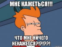 МНЕ КАЖЕТЬСЯ!!! что мне ничего некажется?!?!??!