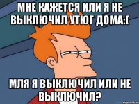 мне кажется или я не выключил утюг дома:( мля я выключил или не выключил?