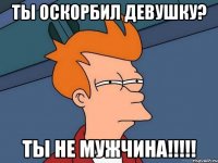 Ты оскорбил девушку? Ты не мужчина!!!!!