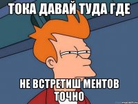 ТОКА ДАВАЙ ТУДА ГДЕ НЕ ВСТРЕТИШ МЕНТОВ ТОЧНО