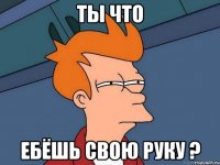 Ты что Ебёшь свою руку ?