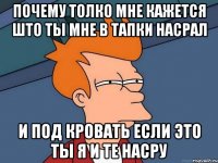 почему толко мне кажется што ты мне в тапки насрал и под кровать если это ты я и те насру