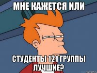 МНЕ КАЖЕТСЯ ИЛИ СТУДЕНТЫ 121 ГРУППЫ ЛУЧШИЕ?