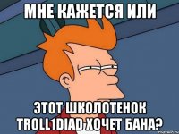 Мне кажется или Этот школотенок troll1diad хочет бана?