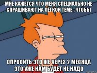 мне кажется что меня специально не спрашивают на лёгкой теме , чтобы спросить это же через 2 месяца это уже нам будет не надо