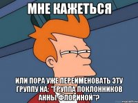 МНЕ КАЖЕТЬСЯ ИЛИ ПОРА УЖЕ ПЕРЕИМЕНОВАТЬ ЭТУ ГРУППУ НА: "ГРУППА ПОКЛОННИКОВ АННЫ ФЛОРИНОЙ"?