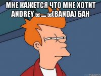 мне кажется что мне хотит Andrey ◙▬◙(BANDA) бан 