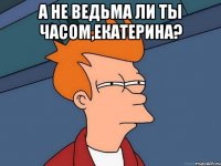 А не ведьма ли ты часом,Екатерина? 