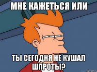 мне кажеться или ты сегодня не кушал шпроты?