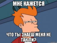 Мне кажется Что ты знаеш меня не так ли?