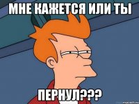 МНЕ КАЖЕТСЯ ИЛИ ТЫ ПЕРНУЛ???