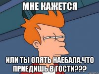 Мне кажется или ты опять наебала,что приедишь в гости???