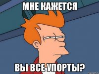 Мне кажется вы все упорты?