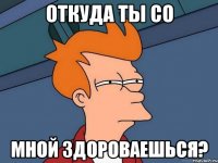 откуда ты со мной здороваешься?