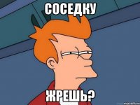 Соседку Жрешь?