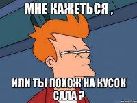 Мне кажеться , или ты похож на кусок сала ?