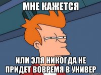 Мне кажется Или Эля никогда не придет вовремя в универ