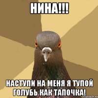 НИНА!!! Наступи на меня я тупой голубь как тапочка!