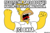 Позолотин, да ты вообще какой-то не нормальный. (с) Вика