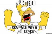 УЧИТЕЛЯ ПРЕКРАЩАЙТЕ ЛЕЗТЬ ВНЕ ОЧЕРЕДИ!