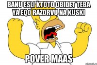 Banu esli ktoto obidet teba ya eqo razorvu na kuski Pover maas