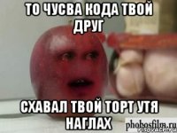 то чусва кода твой друг схавал твой торт утя наглах