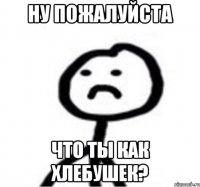 Ну пожалуйста Что ты как хлебушек?