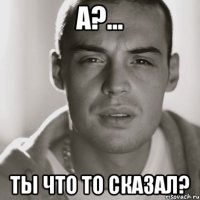 А?... Ты что то сказал?