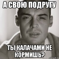 А свою подругу ты калачами не кормишь?