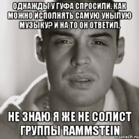 однажды у гуфа спросили. Как можно исполнять самую унылую музыку? И на то он ответил. не знаю я же не солист группы Rammstein