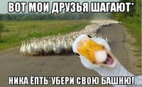 Вот мои друзья шагают* Ника ёпть*Убери свою башню!