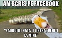 Am scris pe facebook "Padrujili hata ii libera , veniti la mine"